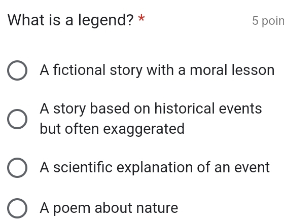 What is a legend? * 5 poin
A fictional story with a moral lesson
A story based on historical events
but often exaggerated
A scientific explanation of an event
A poem about nature