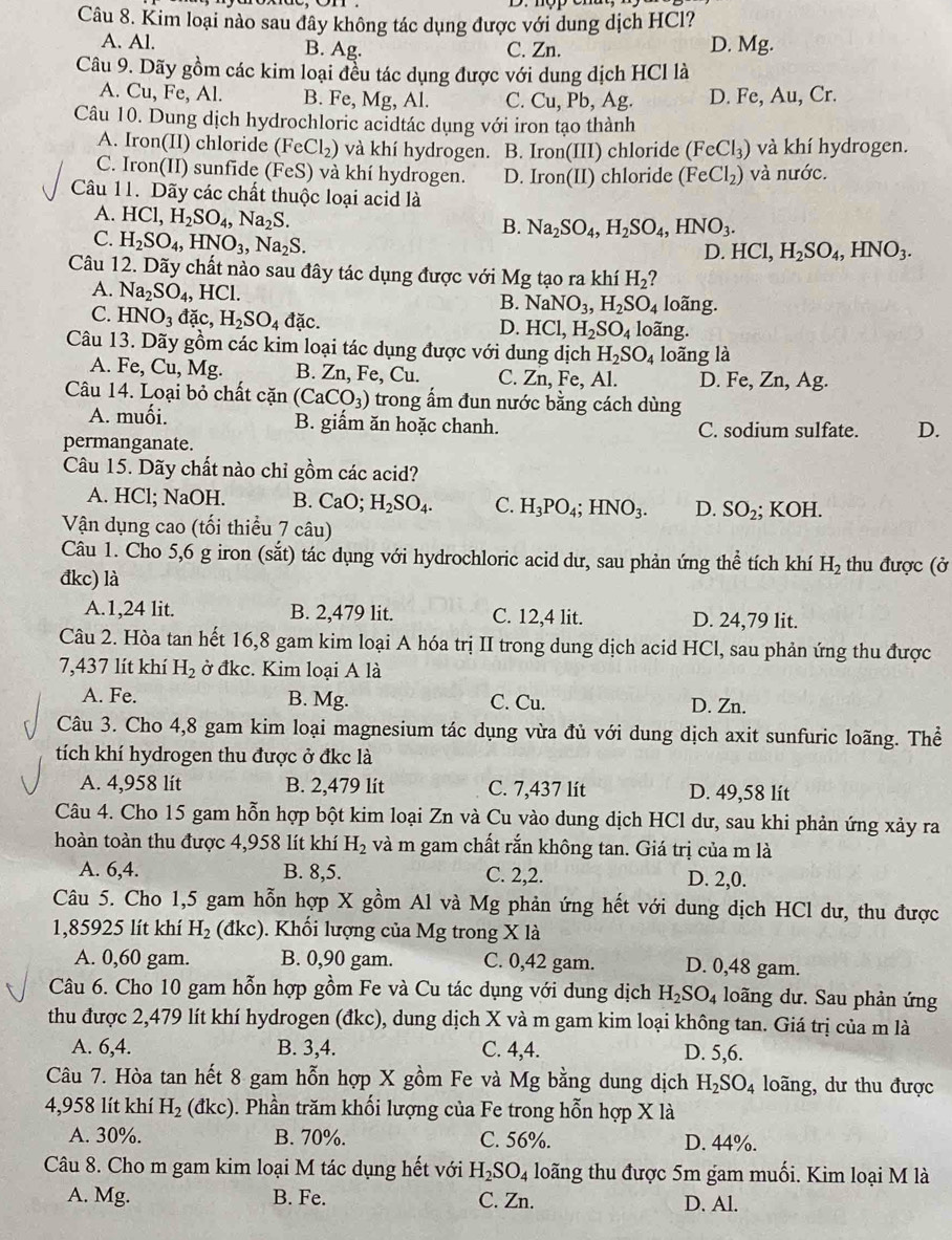 Kim loại nào sau đây không tác dụng được với dung dịch HCl?
A. Al. B. Ag. C. Zn. D. Mg.
Câu 9. Dãy gồm các kim loại đều tác dụng được với dung dịch HCl là
A. Cu, Fe, Al. B. Fe, Mg, Al. C. Cu , Pb, Ag. D. Fe, Au, Cr.
Câu 10. Dung dịch hydrochloric acidtác dụng với iron tạo thành
A. Iron(II) chloride (FeCl_2) và khí hydrogen. B. Iron(III) chloride (FeCl_3) và khí hydrogen.
C. Iron(II) sunfide (FeS) và khí hydrogen. D. Iron(II) chloride (FeCl_2) và nước.
Câu 11. Dãy các chất thuộc loại acid là
A. HCl,H_2SO_4,Na_2S.
B. Na_2SO_4,H_2SO_4,HNO_3.
C. H_2SO_4,HNO_3,Na_2S.
D. HCl,H_2SO_4,HNO_3.
Câu 12. Dãy chất nào sau đây tác dụng được với Mg tạo ra khí H_2 ?
A. Na_2SO_4 , HCl. B. NaNO_3,H_2SO_4 loãng.
C. HNO_3 đặc, H_2SO_4dac.
D. HCl,H_2SO_4 loãng.
Câu 13. Dãy gồm các kim loại tác dụng được với dung dịch H_2SO_4 loãng là
A. Fe, C u. Mg. B. Zn, Fe, Cu. C. Zn, Fe, Al. D. Fe, 2 n. Ag.
Câu 14. Loại bỏ chất cặn (CaCO_3) trong ấm đun nước bằng cách dùng
A. muối. B. giẩm ăn hoặc chanh. C. sodium sulfate. D.
permanganate.
Câu 15. Dãy chất nào chỉ gồm các acid?
A. HCl; NaOH. B. CaO; H_2SO_4. C. H_3PO_4;HNO_3. D. SO_2; KOH.
Vận dụng cao (tối thiểu 7 câu)
Câu 1. Cho 5,6 g iron (sắt) tác dụng với hydrochloric acid dư, sau phản ứng thể tích khí H_2 thu được (ở
đkc) là
A.1,24 lit. B. 2,479 lit. C. 12,4 lit. D. 24,79 lit.
Câu 2. Hòa tan hết 16,8 gam kim loại A hóa trị II trong dung dịch acid HCl, sau phản ứng thu được
7,437 lít khí H_2 ở đkc. Kim loại A là
A. Fe. B. Mg. C. Cu. D. Zn.
Câu 3. Cho 4,8 gam kim loại magnesium tác dụng vừa đủ với dung dịch axit sunfuric loãng. Thể
tích khí hydrogen thu được ở đkc là
A. 4,958 lít B. 2,479 lít C. 7,437 lít D. 49,58 lit
Câu 4. Cho 15 gam hỗn hợp bột kim loại Zn và Cu vào dung dịch HCl dư, sau khi phản ứng xảy ra
hoàn toàn thu được 4,958 lít khí H_2 và m gam chất rắn không tan. Giá trị của m là
A. 6,4. B. 8,5. C. 2,2. D. 2,0.
Câu 5. Cho 1,5 gam hỗn hợp X gồm Al và Mg phản ứng hết với dung dịch HCl dư, thu được
1,85925 lít khí H_2 (đkc)  Khối lượng của Mg trong X là
A. 0,60 gam. B. 0,90 gam. C. 0,42 gam. D. 0,48 gam.
Câu 6. Cho 10 gam hỗn hợp gồm Fe và Cu tác dụng với dung dịch H_2SO_4 loãng dư. Sau phản ứng
thu được 2,479 lít khí hydrogen (đkc), dung dịch X và m gam kim loại không tan. Giá trị của m là
A. 6,4. B. 3,4. C. 4,4. D. 5,6.
Câu 7. Hòa tan hết 8 gam hỗn hợp X gồm Fe và Mg bằng dung dịch H_2SO_4 loãng, dư thu được
4,958 lít khí H_2 (dkc) ). Phần trăm khối lượng của Fe trong hỗn hợp X là
A. 30%. B. 70%. C. 56%. D. 44%.
Câu 8. Cho m gam kim loại M tác dụng hết với H_2SO_4 loãng thu được 5m gam muối. Kim loại M là
A. Mg. B. Fe. C. Zn. D. Al.