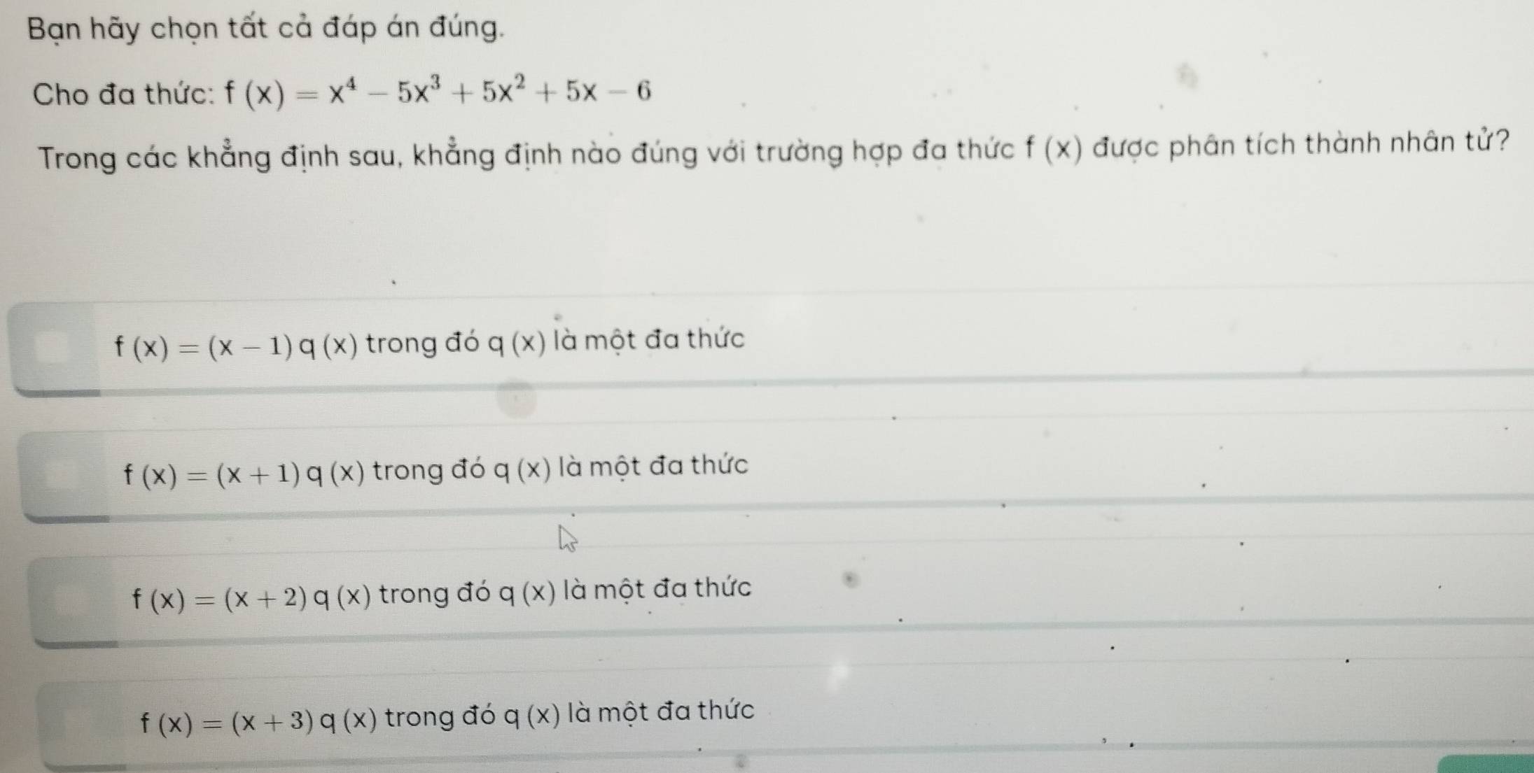 Bạn hãy chọn tất cả đáp án đúng.
Cho đa thức: f(x)=x^4-5x^3+5x^2+5x-6
Trong các khẳng định sau, khẳng định nào đúng với trường hợp đa thức f(x) được phân tích thành nhân tử?
f(x)=(x-1)q(x) trong đó q(x) là một đa thức
f(x)=(x+1)q(x) trong đó q(x) là một đa thức
f(x)=(x+2)q(x) trong đó q(x) là một đa thức
f(x)=(x+3)q(x) trong đó q(x) là một đa thức