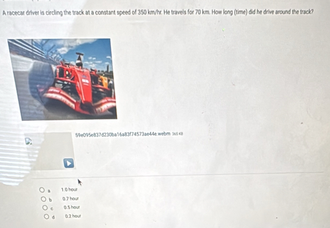 A racecar driver is circling the track at a constant speed of 350 km/hr. He travels for 70 km. How long (time) did he drive around the track?
59e095e837d230ba16a83f74573ae44e.webm лsк8
1.0 hour
b 0.7 hour
C 0.5 hour
d 0.2 hour