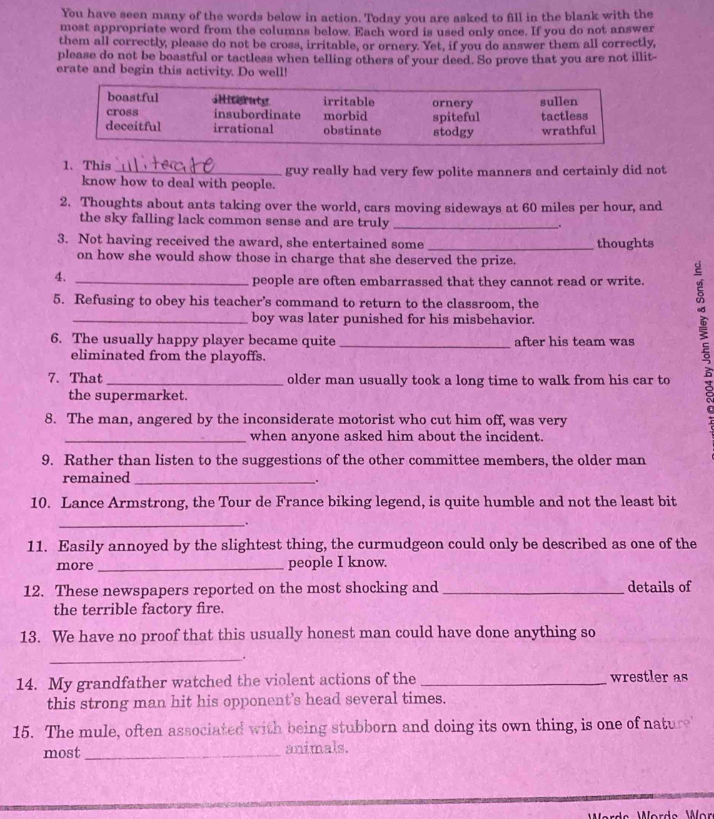 You have seen many of the words below in action. Today you are asked to fill in the blank with the 
most appropriate word from the columns below. Each word is used only once. If you do not answer 
them all correctly, please do not be cross, irritable, or ornery. Yet, if you do answer them all correctly, 
please do not be boastful or tactless when telling others of your deed. So prove that you are not illit- 
erate and begin this activity. Do well! 
1、This _guy really had very few polite manners and certainly did not 
know how to deal with people. 
2. Thoughts about ants taking over the world, cars moving sideways at 60 miles per hour, and 
the sky falling lack common sense and are truly _. 
3. Not having received the award, she entertained some _thoughts 
on how she would show those in charge that she deserved the prize. 
4. 
people are often embarrassed that they cannot read or write. 
5. Refusing to obey his teacher’s command to return to the classroom, the 
6. The usually happy player became quite _after his team was 
boy was later punished for his misbehavior. 
eliminated from the playoffs. 
7. That_ older man usually took a long time to walk from his car to 
the supermarket. 
8. The man, angered by the inconsiderate motorist who cut him off, was very 
_when anyone asked him about the incident. 
9. Rather than listen to the suggestions of the other committee members, the older man 
remained_ 
. 
10. Lance Armstrong, the Tour de France biking legend, is quite humble and not the least bit 
_. 
11. Easily annoyed by the slightest thing, the curmudgeon could only be described as one of the 
more _people I know. 
12. These newspapers reported on the most shocking and _details of 
the terrible factory fire. 
13. We have no proof that this usually honest man could have done anything so 
_. 
14. My grandfather watched the violent actions of the _wrestler as 
this strong man hit his opponent's head several times. 
15. The mule, often associated with being stubborn and doing its own thing, is one of nature 
most _animals.