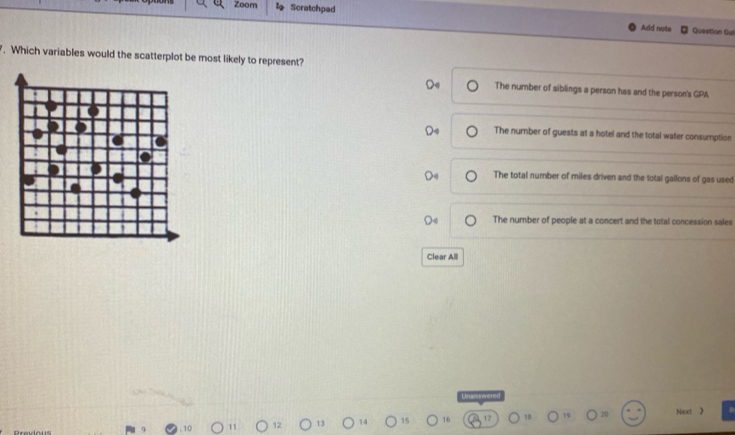 Zoom Scratchpad
Add note Question Gul
. Which variables would the scatterplot be most likely to represent?
The number of siblings a person has and the person's GPA
The number of guests at a hotel and the total water consumption
The total number of miles driven and the total gallons of gas used
The number of people at a concert and the total concession sales
Clear Alll
Next 》
10