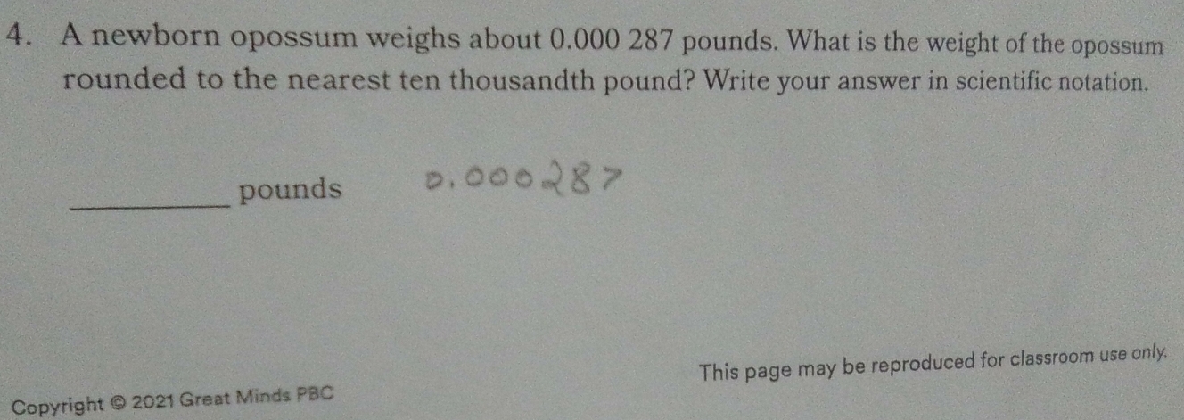 A newborn opossum weighs about 0.000 287 pounds. What is the weight of the opossum 
rounded to the nearest ten thousandth pound? Write your answer in scientific notation. 
_pounds 
Copyright © 2021 Great Minds PBC This page may be reproduced for classroom use only.