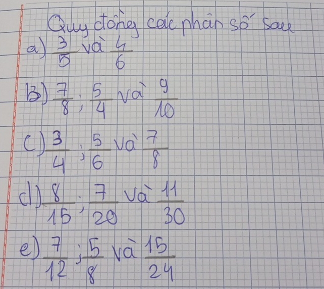 Quy dong cale phan so sa 
a  3/5  vái  4/6 
()  7/8 ;  5/4  vai  9/10 
C)  3/4  :  5/6   7/8 
va 
cl  8/15 ;  7/20 
vd  11/30 
e)  7/12 : 5/8 
và  15/24 