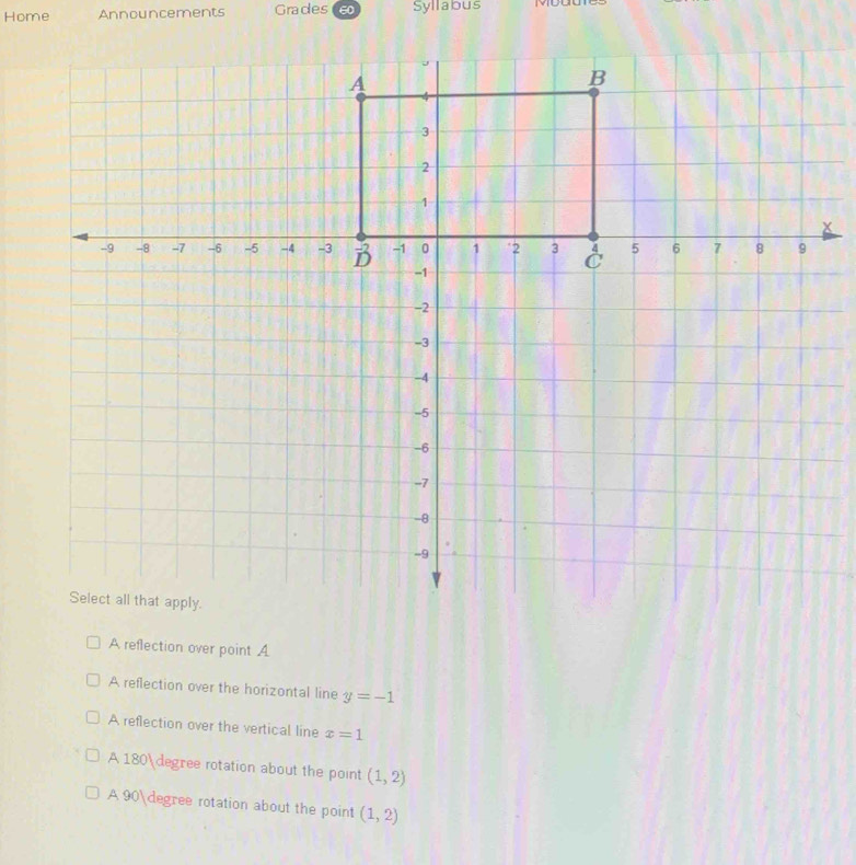 Home Announcements Grades 6 Syllabus
A reflection over point A
A reflection over the horizontal line y=-1
A reflection over the vertical line x=1
A 180degree rotation about the point (1,2)
A 90degree rotation about the point (1,2)