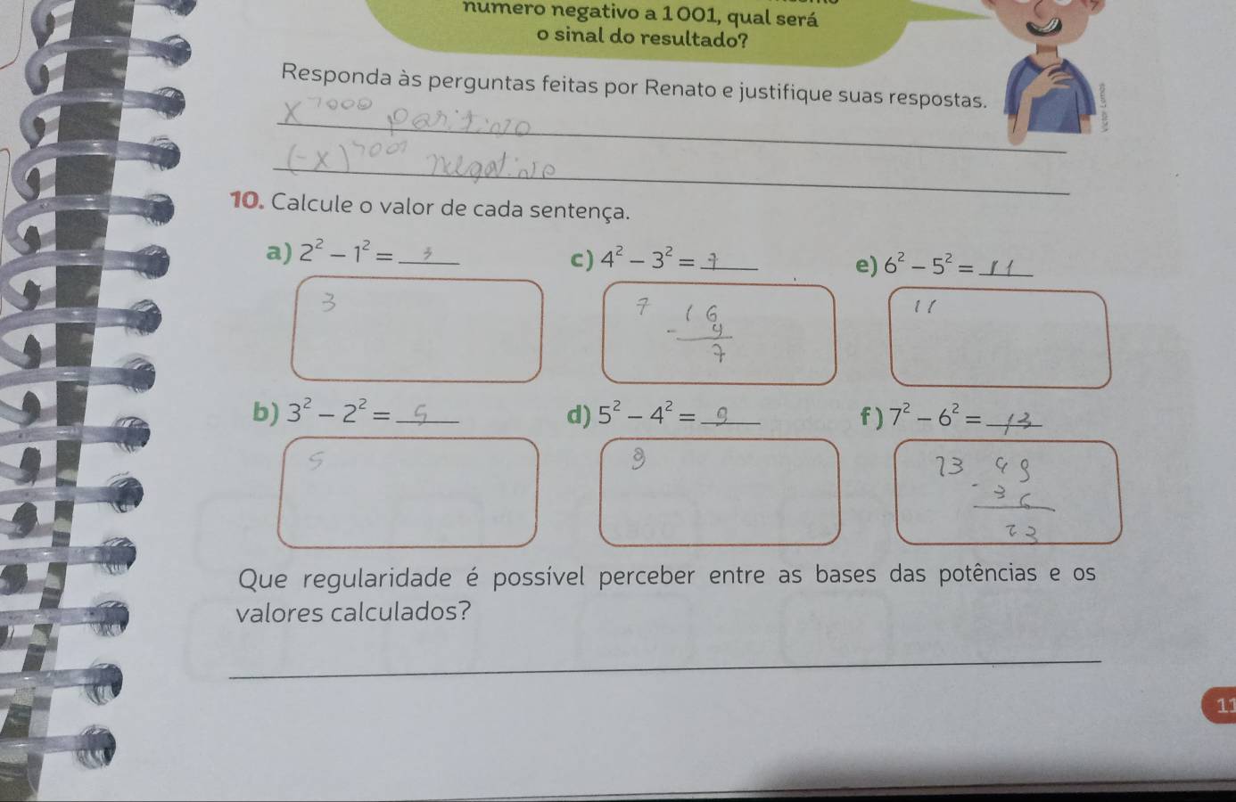 numero negativo a 1001, qual será 
o sinal do resultado? 
_ 
Responda às perguntas feitas por Renato e justifique suas respostas. 
_ 
10. Calcule o valor de cada sentença. 
a) 2^2-1^2= _ 4^2-3^2= _ 
c) 
e) 6^2-5^2= _ 
11 
b) 3^2-2^2= _ d) 5^2-4^2= _f) 7^2-6^2= _ 
Que regularidade é possível perceber entre as bases das potências e os 
valores calculados? 
_ 
11