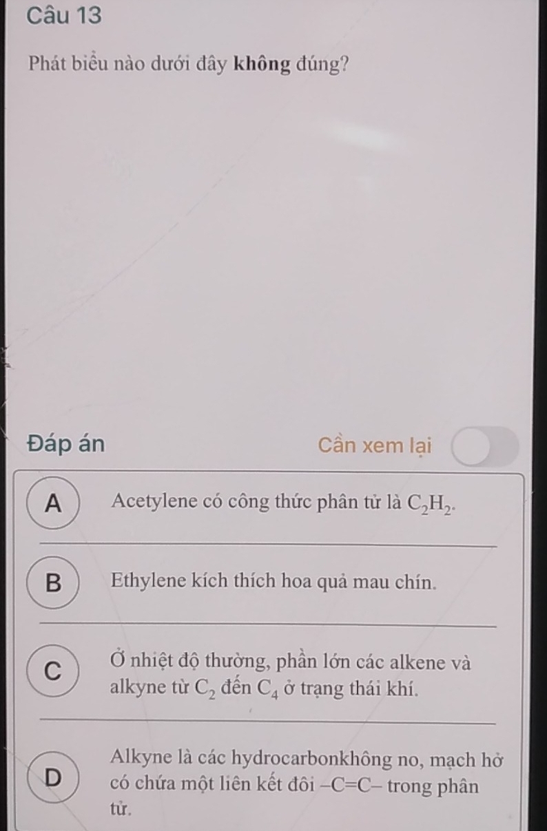 Phát biểu nào dưới đây không đúng?
Đáp án Cần xem lại
A Acetylene có công thức phân tử là C_2H_2.
B ) Ethylene kích thích hoa quả mau chín.
C Ở nhiệt độ thường, phần lớn các alkene và
alkyne từ C_2 đến C_4 ở trạng thái khí.
Alkyne là các hydrocarbonkhông no, mạch hở
D có chứa một liên kết đôi -C=C- trong phân
từ,