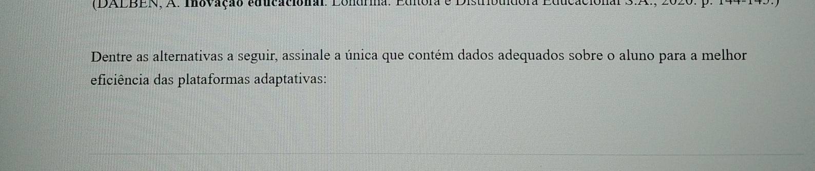 (DALBEN, A. Inovação educacional. Londrina. Editora e Distribuídora Educacional 3.A 
Dentre as alternativas a seguir, assinale a única que contém dados adequados sobre o aluno para a melhor 
eficiência das plataformas adaptativas: