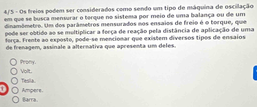 4/5 - Os freios podem ser considerados como sendo um tipo de máquina de oscilação
em que se busca mensurar o torque no sistema por meio de uma balança ou de um
dinamômetro. Um dos parâmetros mensurados nos ensaios de freio é o torque, que
pode ser obtido ao se multiplicar a força de reação pela distância de aplicação de uma
força. Frente ao exposto, pode-se mencionar que existem diversos tipos de ensaios
de frenagem, assinale a alternativa que apresenta um deles.
Prony.
Volt.
Tesla.
t Ampere.
Barra.