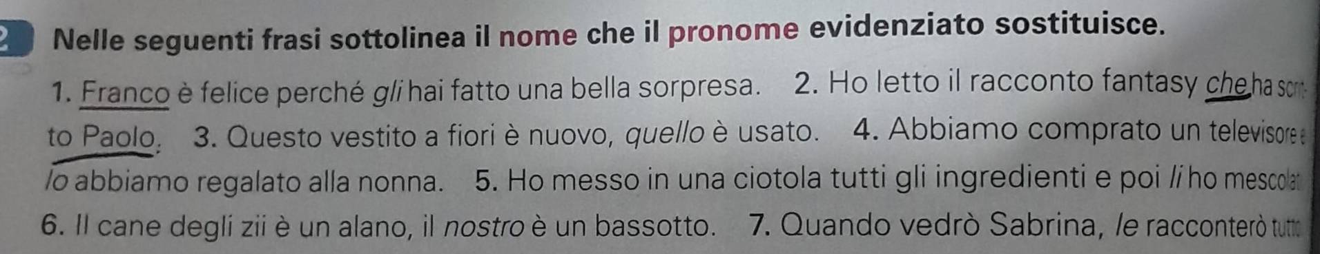 Nelle seguenti frasi sottolinea il nome che il pronome evidenziato sostituisce. 
1. Franco è felice perché gli hai fatto una bella sorpresa. 2. Ho letto il racconto fantasy che ha so 
to Paolo, 3. Questo vestito a fiori è nuovo, quello è usato. 4. Abbiamo comprato un televisore e 
/o abbiamo regalato alla nonna. 5. Ho messo in una ciotola tutti gli ingredienti e poi /ho mescolat 
6. Il cane degli zii è un alano, il nostro è un bassotto. 7. Quando vedrò Sabrina, le racconterò tuto