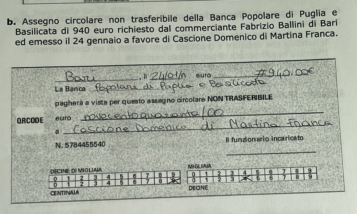 Assegno circolare non trasferibile della Banca Popolare di Puglia e 
Basilicata di 940 euro richiesto dal commerciante Fabrizio Ballini di Bari 
ed emesso il 24 gennaio a favore di Cascione Domenico di Martina Franca. 
_ 
, il _euro_ 
_ 
R 
La Banca_ 
pagherà a vista per questo assegno circolare NON TRASFERIBILE 
_ 
ORCODE euro 
_ 
a 
_ 
N. 5784455540 Il funzionario incaricato 
CENTINAIAECINE