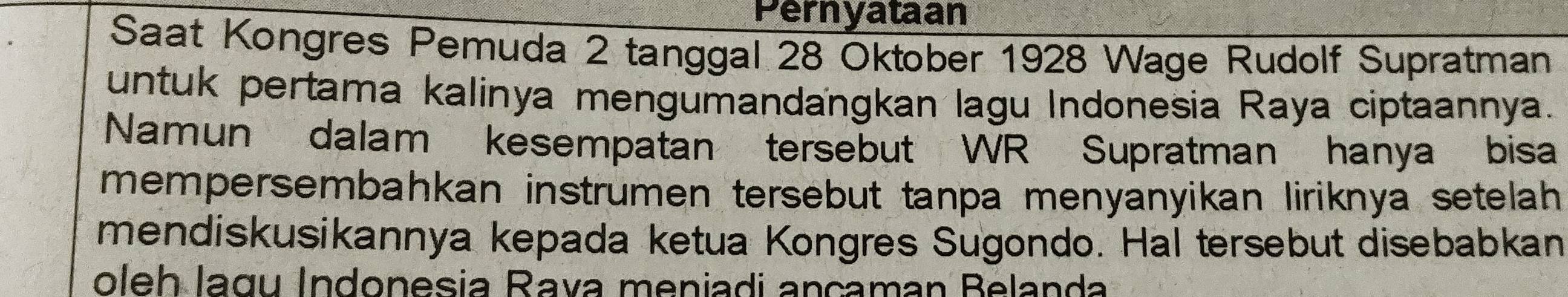 Pernyataan 
Saat Kongres Pemuda 2 tanggal 28 Oktober 1928 Wage Rudolf Supratman 
untuk pertama kalinya mengumandangkan lagu Indonesia Raya ciptaannya. 
Namun dalam kesempatan tersebut WR Supratman hanya bisa 
mempersembahkan instrumen tersebut tanpa menyanyikan liriknya setelah 
mendiskusikannya kepada ketua Kongres Sugondo. Hal tersebut disebabkan 
oleh lagu Indonesia Rava meniadi ançaman Belanda