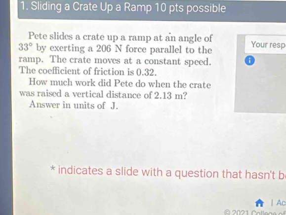 Sliding a Crate Up a Ramp 10 pts possible 
Pete slides a crate up a ramp at an angle of
33° by exerting a 206 N force parallel to the Your resp 
ramp. The crate moves at a constant speed. 
The coefficient of friction is 0.32. 
How much work did Pete do when the crate 
was raised a vertical distance of 2.13 m? 
Answer in units of J. 
* indicates a slide with a question that hasn't b 
| Ac 
© 2021 College of