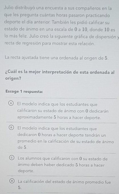 Julio distribuyó una encuesta a sus compañeros en la
que les pregunta cuántas horas pasaron practicando
deporte el día anterior. También les pidió calificar su
estado de ánimo en una escala de 0 a 10, donde 10 es
lo más feliz. Julio creó la siguiente gráfica de dispersión y
recta de regresión para mostrar esta relación.
La recta ajustada tiene una ordenada al origen de 5.
¿Cuál es la mejor interpretación de esta ordenada al
origen?
Escoge 1 respuesta:
A El modelo indica que los estudiantes que
calificaron su estado de ánimo con 0 dedicarán
aproximadamente 5 horas a hacer deporte.
@ El modelo indica que los estudiantes que
dedicaron 0 horas a hacer deporte tendrán un
promedio en la calificación de su estado de ánimo
de 5.
C ) Los alumnos que calificaron con ( su estado de
ánimo deben haber dedicado 5 horas a hacer
deporte.
D) La calificación del estado de ánimo promedio fue
5.