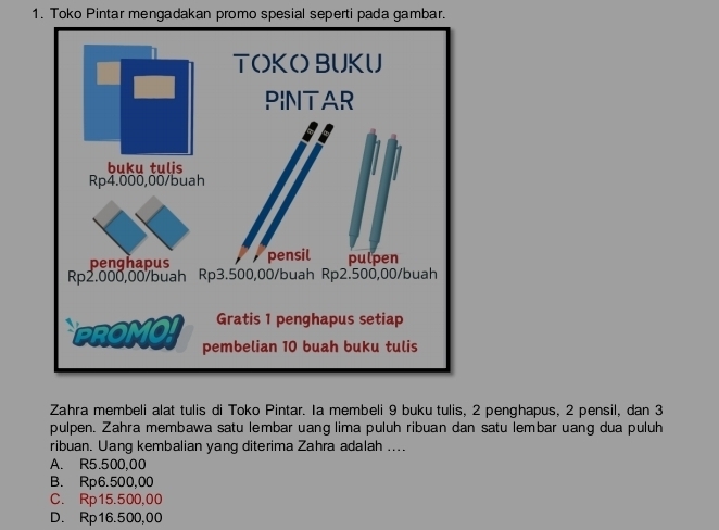 Toko Pintar mengadakan promo spesial seperti pada gambar.
Zahra membeli alat tulis di Toko Pintar. Ia membeli 9 buku tulis, 2 penghapus, 2 pensil, dan 3
pulpen. Zahra membawa satu lembar uang lima puluh ribuan dan satu lembar uang dua puluh
ribuan. Uang kembalian yang diterima Zahra adalah ....
A. R5.500,00
B. Rp6.500,00
C. Rp15.500,00
D. Rp16.500,00