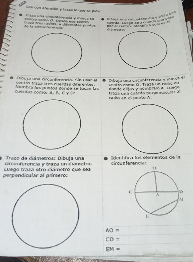 Lee con atención y traza lo que se pide: 
Traza una circunferencia y marca su Dibuía una circunferencia y traza una 
centro como O. Desde ese centro 
cuerda. Luego otra cuerda que pasé 
traza tres radios, a diferentes puntos por el centro. Identífica cual es el 
de la circunferencia: diá 
Dibuja una circunferencia. Sin usar el Dibuja una circunferencia y marca el 
centro traza tres cuerdas diferentes. centro como O. Traza un radio en 
Nombra los puntos donde se tocan las donde elijas y nómbralo A. Luego 
cuerdas como: A, B, C y D: traza una cuérda perpendícular al 
radio en el punto A: 
Trazo de diámetros: Dibuja una Identifica los elementos de la 
circunferencia y traza un diámetro. circunferencia: 
Luego traza otro diámetro que sea 
perpendicular al primero:
AO=
CD=
EM=