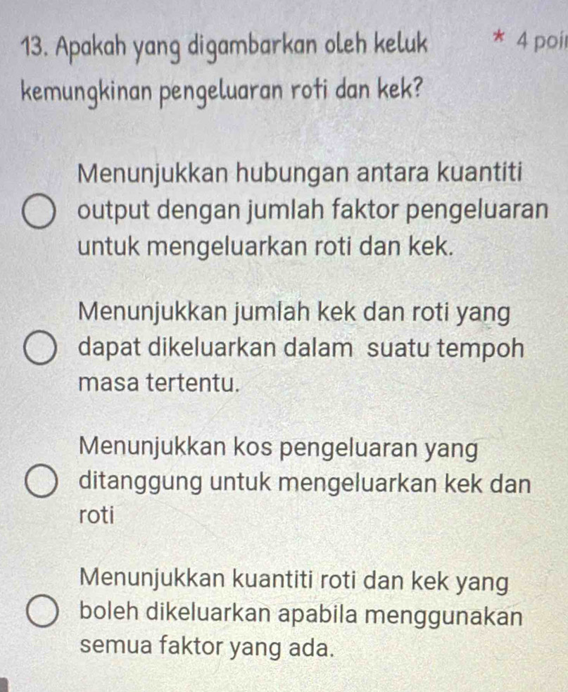 Apakah yang digambarkan oleh keluk 4 poi
kemungkinan pengeluaran roti dan kek?
Menunjukkan hubungan antara kuantiti
output dengan jumlah faktor pengeluaran
untuk mengeluarkan roti dan kek.
Menunjukkan jumlah kek dan roti yang
dapat dikeluarkan dalam suatu tempoh
masa tertentu.
Menunjukkan kos pengeluaran yang
ditanggung untuk mengeluarkan kek dan
roti
Menunjukkan kuantiti roti dan kek yang
boleh dikeluarkan apabila menggunakan
semua faktor yang ada.