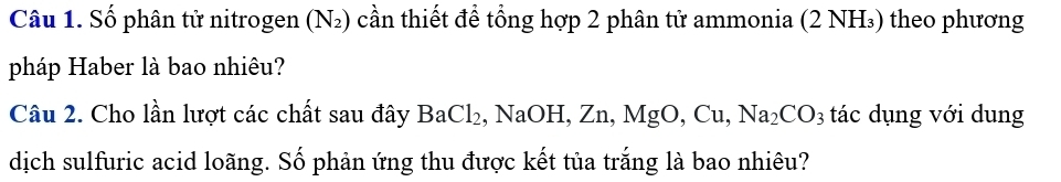 Số phân tử nitrogen (N_2) 0 cần thiết để tổng hợp 2 phân tử ammonia (2 NH₃) theo phương 
pháp Haber là bao nhiêu? 
Câu 2. Cho lần lượt các chất sau đây BaCl_2 , NaOH, Zn, MgO, Cu, Na_2CO_3 tác dụng với dung 
dịch sulfuric acid loãng. Số phản ứng thu được kết tủa trắng là bao nhiêu?