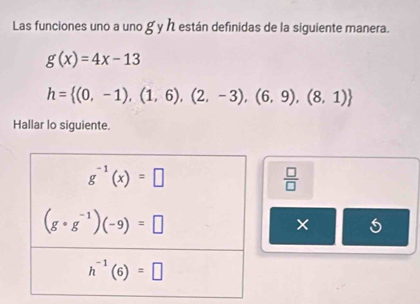 Las funciones uno a uno g y h están definidas de la siguiente manera.
g(x)=4x-13
h= (0,-1),(1,6),(2,-3),(6,9),(8,1)
Hallar lo siguiente.
 □ /□  
×
5