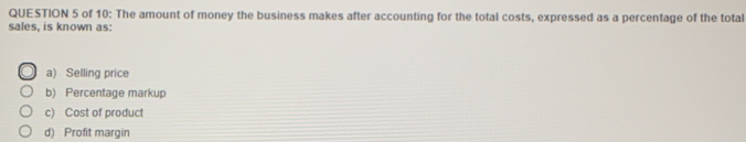 of 10: The amount of money the business makes after accounting for the total costs, expressed as a percentage of the total
sales, is known as:
a) Selling price
b) Percentage markup
c) Cost of product
d) Profit margin