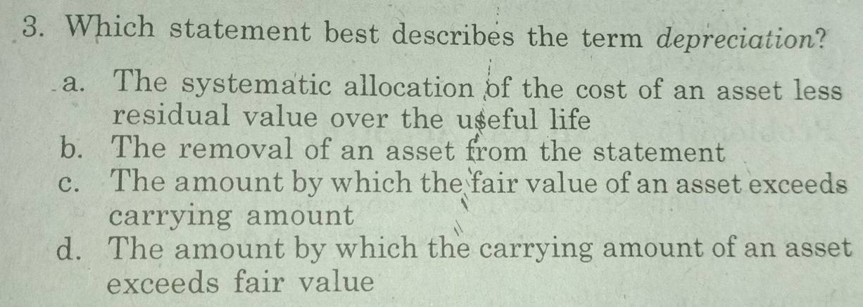 Which statement best describes the term depreciation?
a. The systematic allocation of the cost of an asset less
residual value over the u$eful life
b. The removal of an asset from the statement
c. The amount by which the fair value of an asset exceeds
carrying amount
d. The amount by which the carrying amount of an asset
exceeds fair value