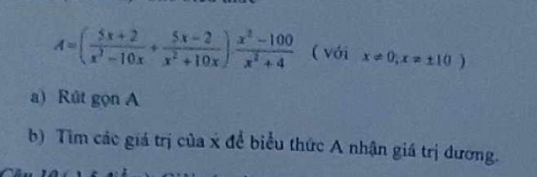 A=( (5x+2)/x^2-10x + (5x-2)/x^2+10x )·  (x^2-100)/x^2+4  ( với x!= 0,x!= ± 10)
a) Rút gọn A 
b) Tim các giá trị của x để biểu thức A nhận giá trị dương.