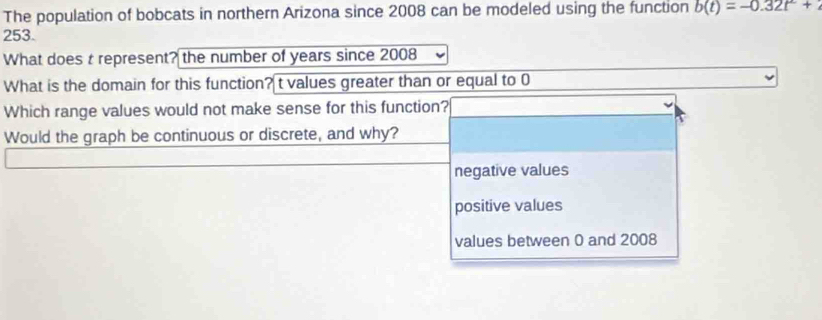 The population of bobcats in northern Arizona since 2008 can be modeled using the function b(t)=-0.32t^2+
253.
What does t represent? the number of years since 2008
What is the domain for this function? t values greater than or equal to 0
Which range values would not make sense for this function?
Would the graph be continuous or discrete, and why?
negative values
positive values
values between 0 and 2008