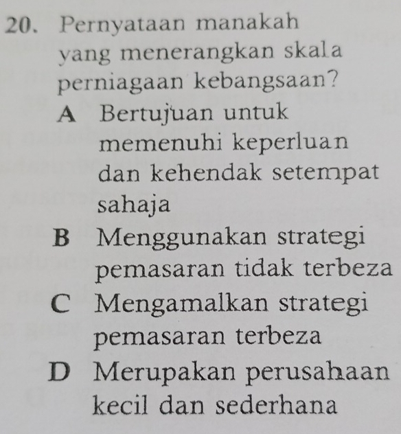 Pernyataan manakah
yang menerangkan skala
perniagaan kebangsaan?
A Bertujuan untuk
memenuhi keperluan
dan kehendak setempat
sahaja
B Menggunakan strategi
pemasaran tidak terbeza
C Mengamalkan strategi
pemasaran terbeza
D Merupakan perusahaan
kecil dan sederhana