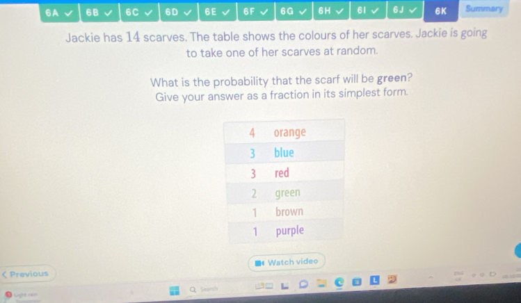 6A 6B 6C 6D 6E 6F 6G 6H 61 6 J 6K Summary 
Jackie has 14 scarves. The table shows the colours of her scarves. Jackie is going 
to take one of her scarves at random. 
What is the probability that the scarf will be green? 
Give your answer as a fraction in its simplest form. 
Watch video 
Previous 
Light rain Search