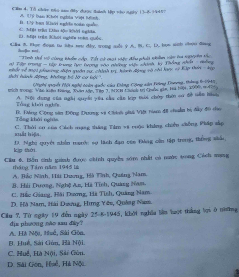 Tổ chức nào sau đây được thành lập vào ngày 13-8-1945?
A. Uý ban Khởi nghĩa Việt Minh,
B. Uý ban Khởi nghĩa toán quốc
C. Mặt trận Dân tộc khởi nghĩa.
D. Mặt trận Khởi nghĩa toàn quốc.
Câu 5. Đọc đoạn tư liệu sau đây, trong mỗi ý A, B, C, D, học sinh chọn đùng
hoặc sai.
''Tình thể vô cùng khẩn cấp. Tất cá mọi việc đều phải nhằm vào ba nguyên tắc:
a) Tập trung - tập trung lực lượng vào những việc chính. b) Thống nhất - thống
nhất về mọi phương diện quân sự, chính trị, hành động và chí huy. c) Kịp thời - kịp
thời hành động, không bó lỡ cơ hội''.
(Nghị quyết Hội nghị toàn quốc của Đảng Cộng sân Đông Dương, tháng 8-1945,
trích trong: Văn kiện Đảng, Toàn tập, Tập 7, NXB Chính trị Quốc gia, Hà biội, 2000, t 429)
A. Nội dung của nghị quyết yêu cầu cần kịp thời chớp thời cơ đễ tiên hành
Tổng khởi nghĩa
B. Đảng Cộng sản Đông Dương và Chính phủ Việt Nam đã chuẩn bị đây đù cho
Tổng khởi nghĩa.
C. Thời cơ của Cách mạng tháng Tám và cuộc kháng chiến chồng Pháp sắp
xuất hiện.
D. Nghị quyết nhấn mạnh: sự lãnh đạo của Đảng cần tập trung, thống nhất,
kịp thời.
Câu 6. Bốn tỉnh giành được chính quyền sớm nhất cả nước trong Cách mạng
tháng Tám năm 1945 là
A. Bắc Ninh, Hải Dương, Hà Tĩnh, Quảng Nam.
B. Hải Dương, Nghệ An, Hà Tĩnh, Quảng Nam.
C. Bắc Giang, Hải Dương, Hà Tĩnh, Quảng Nam.
D. Hà Nam, Hải Dương, Hưng Yên, Quảng Nam.
Câu 7. Từ ngày 19 đến ngày 25-8-1945, khởi nghĩa lần lượt thắng lợi ở những
địa phương nào sau đây?
A. Hà Nội, Huế, Sài Gòn.
B. Huế, Sài Gòn, Hà Nội.
C. Huế, Hà Nội, Sài Gòn.
D. Sài Gòn, Huế, Hà Nội.