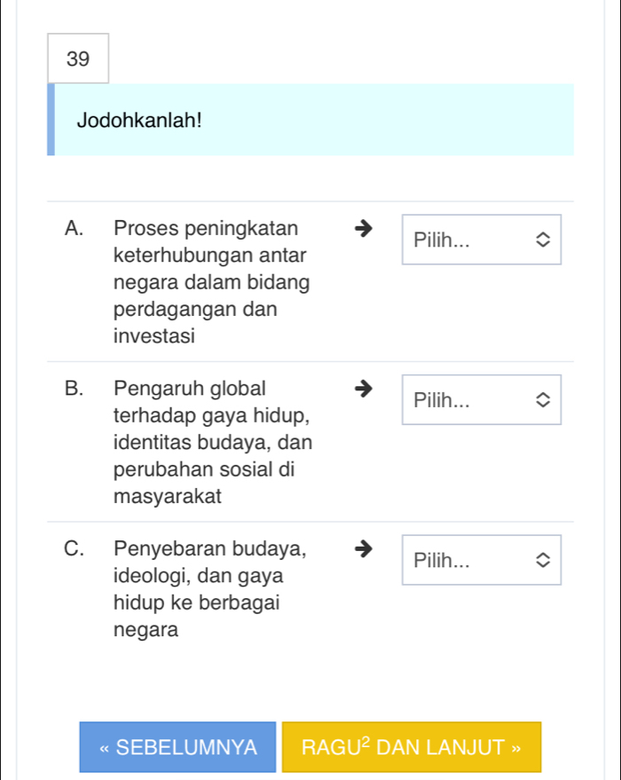 Jodohkanlah! 
A. Proses peningkatan Pilih... 
keterhubungan antar 
negara dalam bidang 
perdagangan dan 
investasi 
B. Pengaruh global Pilih... 
terhadap gaya hidup, 
identitas budaya, dan 
perubahan sosial di 
masyarakat 
C. Penyebaran budaya, Pilih... 
ideologi, dan gaya 
hidup ke berbagai 
negara 
SEBELUMNYA RAGU^2 DAN LANJUT »