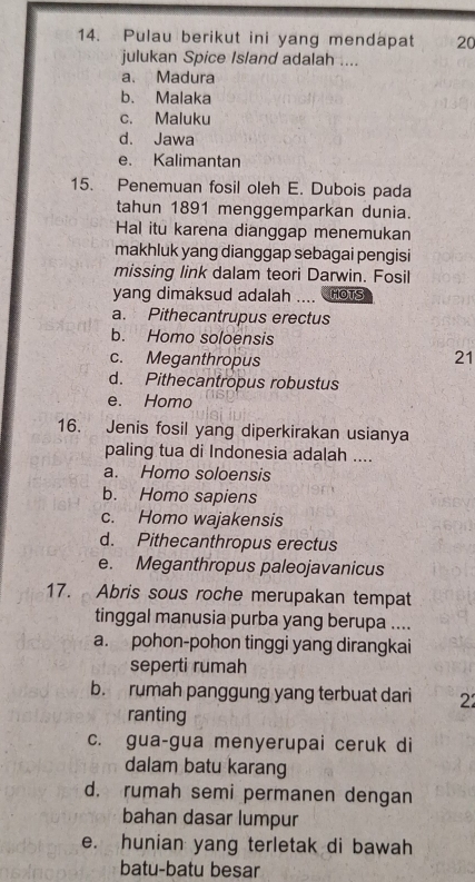 Pulau berikut ini yang mendapat 20
julukan Spice Island adalah ....
a. Madura
b. Malaka
c. Maluku
d. Jawa
e. Kalimantan
15. Penemuan fosil oleh E. Dubois pada
tahun 1891 menggemparkan dunia.
Hal itu karena dianggap menemukan
makhluk yang dianggap sebagai pengisi
missing link dalam teori Darwin. Fosil
yang dimaksud adalah .... HOTS
a. Pithecantrupus erectus
b. Homo soloensis
c. Meganthropus
21
d. Pithecantropus robustus
e. Homo
16. Jenis fosil yang diperkirakan usianya
paling tua di Indonesia adalah ....
a. Homo soloensis
b. Homo sapiens
c. Homo wajakensis
d. Pithecanthropus erectus
e. Meganthropus paleojavanicus
17. Abris sous roche merupakan tempat
tinggal manusia purba yang berupa ....
a. pohon-pohon tinggi yang dirangkai
seperti rumah
b. rumah panggung yang terbuat dari 22
ranting
c. gua-gua menyerupai ceruk di
dalam batu karang
d. rumah semi permanen dengan
bahan dasar lumpur
e. hunian yang terletak di bawah
batu-batu besar