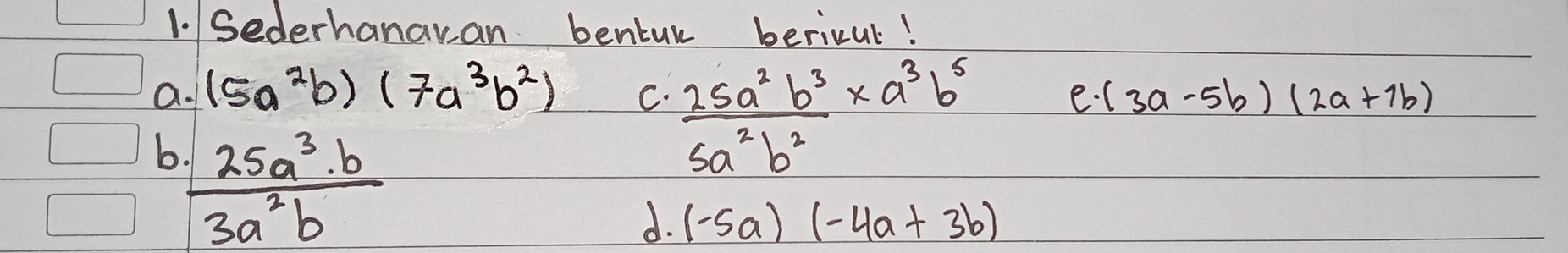 Sederhanaran bentur bericul!
C.  25a^2b^3/5a^2b^2 * a^3b^5
a. (5a^2b)(7a^3b^2) (3a-5b)(2a+7b)
-· 
√
b  · 25a^3· b/3a^2b 
d. (-5a)(-4a+3b)