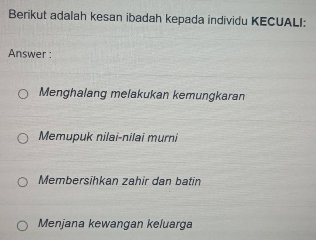 Berikut adalah kesan ibadah kepada individu KECUALI:
Answer :
Menghalang melakukan kemungkaran
Memupuk nilai-nilai murni
Membersihkan zahir dan batin
Menjana kewangan keluarga