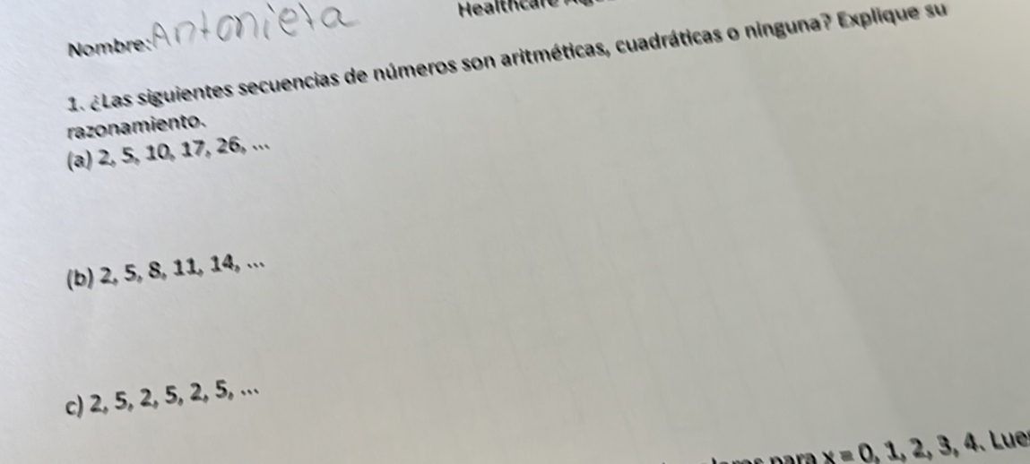 Healthcare 
Nombre: 
1. ¿Las siguientes secuencias de números son aritméticas, cuadráticas o ninguna? Explique su 
razonamiento. 
(a) 2, 5, 10, 17, 26, ... 
(b) 2, 5, 8, 11, 14, ... 
c) 2, 5, 2, 5, 2, 5, ...
x=0,1,2,3,4 Lue