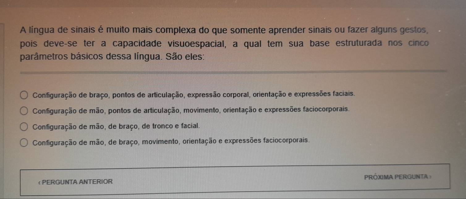 A língua de sinais é muito mais complexa do que somente aprender sinais ou fazer alguns gestos,
pois deve-se ter a capacidade visuoespacial, a qual tem sua base estruturada nos cinco
parâmetros básicos dessa língua. São eles:
Configuração de braço, pontos de articulação, expressão corporal, orientação e expressões faciais.
Configuração de mão, pontos de articulação, movimento, orientação e expressões faciocorporais.
Configuração de mão, de braço, de tronco e facial.
Configuração de mão, de braço, movimento, orientação e expressões faciocorporais.
< PERGUNTA ANTERIOR PRÓXIMA PERGUNTA