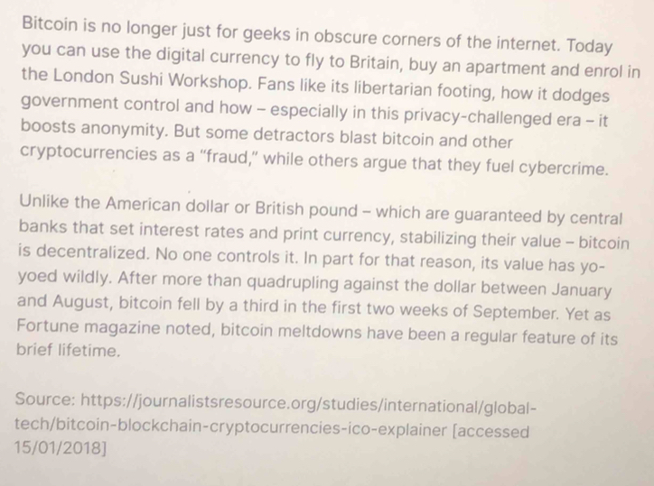 Bitcoin is no longer just for geeks in obscure corners of the internet. Today 
you can use the digital currency to fly to Britain, buy an apartment and enrol in 
the London Sushi Workshop. Fans like its libertarian footing, how it dodges 
government control and how - especially in this privacy-challenged era - it 
boosts anonymity. But some detractors blast bitcoin and other 
cryptocurrencies as a “fraud,” while others argue that they fuel cybercrime. 
Unlike the American dollar or British pound - which are guaranteed by central 
banks that set interest rates and print currency, stabilizing their value - bitcoin 
is decentralized. No one controls it. In part for that reason, its value has yo- 
yoed wildly. After more than quadrupling against the dollar between January 
and August, bitcoin fell by a third in the first two weeks of September. Yet as 
Fortune magazine noted, bitcoin meltdowns have been a regular feature of its 
brief lifetime. 
Source: https://journalistsresource.org/studies/international/global- 
tech/bitcoin-blockchain-cryptocurrencies-ico-explainer [accessed 
15/01/2018]