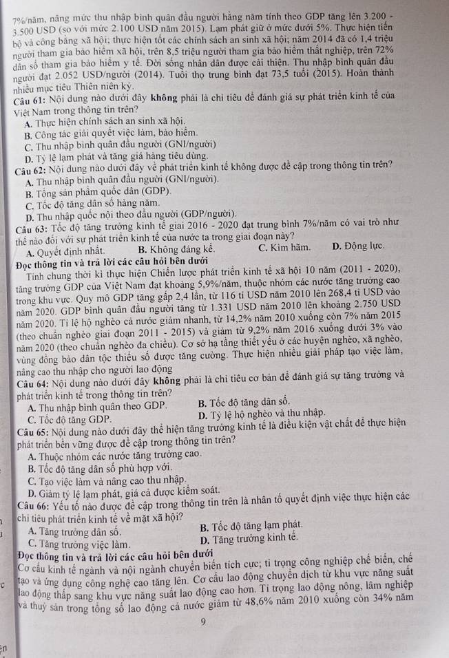 7%/năm, năng mức thu nhập bình quân đầu người hẳng năm tính theo GDP tăng lên 3.200 -
3 500 USD (so với mức 2.100 USD năm 2015). Lạm phát giữ ở mức dưới 5%. Thực hiện tiến
ộ và công bảng xã hội; thực hiện tốt các chính sách an sinh xã hội; năm 2014 đã có 1,4 triệu
người tham gia bảo hiệm xã hội, trên 8,5 triệu người tham gia bảo hiểm thất nghiệp, trên 72%
dân số tham gia bảo hiểm y tế. Đời sống nhân dân được cải thiện. Thu nhập bình quân đầu
người đạt 2.052 USD/người (2014). Tuổi thọ trung bình đạt 73,5 tuổi (2015). Hoàn thành
nhiều mục tiêu Thiên niên kỷ.
Câu 61: Nội dung nào dưới đây không phải là chỉ tiêu để đánh giá sự phát triển kinh tế của
Việt Nam trong thông tin trên?
A. Thực hiện chính sách an sinh xã hội.
B. Công tác giải quyết việc làm, bảo hiểm.
C. Thu nhập bình quân đầu người (GNI/người)
D. Tỷ lệ lạm phát và tăng giá hàng tiêu dùng.
Câu 62: Nội dung nào dưới đây về phát triển kinh tế không được đề cập trong thông tin trên?
A. Thu nhập binh quân đầu người (GNI/người).
B. Tổng sản phầm quốc dân (GDP).
C. Tốc độ tăng dân số hàng năm.
D. Thu nhập quốc nội theo đầu người (GDP/người).
Câu 63: Tốc độ tăng trưởng kinh tế giai 2016 - 2020 đạt trung bình 7%/năm có vai trò như
thể nào đối với sự phát triển kinh tế của nước ta trong giai đoạn này?
A. Quyết định nhất. B. Không đáng kể. C. Kìm hãm. D. Động lực
Đọc thông tin và trả lời các câu hỏi bên dưới
Tính chung thời kỉ thực hiện Chiến lược phát triển kinh tế xã hội 10 năm (2011 - 2020),
tăng trưởng GDP của Việt Nam đạt khoảng 5,9%/năm, thuộc nhóm các nước tăng trưởng cao
trong khu vực. Quy mô GDP tăng gấp 2,4 lần, từ 116 tỉ USD năm 2010 lên 268,4 tỉ USD vào
năm 2020. GDP bình quân đầu người tăng từ 1.331 USD năm 2010 lên khoảng 2.750 USD
năm 2020. Tỉ lệ hộ nghèo cả nước giảm nhanh, từ 14,2% năm 2010 xuống còn 7% năm 2015
(theo chuẩn nghèo giai đoạn 2011 - 2015) và giảm từ 9,2% năm 2016 xuống dưới 3% vào
năm 2020 (theo chuẩn nghèo đa chiều). Cơ sở hạ tầng thiết yếu ở các huyện nghèo, xã nghèo,
vùng đồng bào dân tộc thiều số được tăng cường. Thực hiện nhiều giải pháp tạo việc làm,
nâng cao thu nhập cho người lao động
Câu 64: Nội dung nào dưới đây không phải là chỉ tiêu cơ bản đề đánh giá sự tăng trưởng và
phát triển kinh tế trong thông tin trên?
A. Thu nhập bình quân theo GDP. B. Tốc độ tăng dân số.
C. Tốc độ tăng GDP. D. Tỷ lệ hộ nghèo và thu nhập.
Câu 65: Nội dung nào dưới đây thể hiện tăng trưởng kinh tế là điều kiện vật chất để thực hiện
phát triển bền vững được đề cập trong thông tin trên?
A. Thuộc nhóm các nước tăng trưởng cao.
B. Tốc độ tăng dân số phù hợp với.
C. Tạo việc làm và nâng cao thu nhập.
D. Giảm tý lệ lạm phát, giá cả được kiểm soát.
Câu 66: Yếu tổ nào được để cập trong thông tin trên là nhân tố quyết định việc thực hiện các
chi tiêu phát triển kinh tế về mặt xã hội?
A. Tăng trưởng dân số. B. Tốc độ tăng lạm phát.
C. Tăng trưởng việc làm. D. Tăng trưởng kinh tế.
Đọc thông tin và trả lời các câu hỏi bên dưới
Cơ cấu kinh tế ngành và nội ngành chuyển biển tích cực; tỉ trọng công nghiệp chế biển, chế
C tao và ứng dụng công nghệ cao tăng lên. Cơ cấu lao động chuyển dịch từ khu vực năng suất
lao động thấp sang khu vực năng suất lao động cao hơn. Ti trọng lao động nông, lâm nghiệp
và thuỷ sản trong tổng số lao động cá nước giảm từ 48,6% năm 2010 xuống còn 34% năm
9
n
