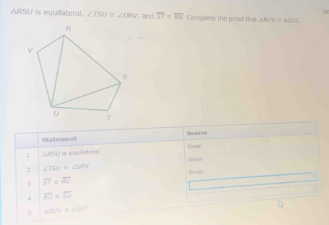 Vić
△ RSU is equilateral, ∠ TSU≌ ∠ URV , and overline ST≌ overline RV. Complete the proof that △ RUV≌ △ SUT
Statement Reason 
1 △ RSU is equilateral Given 
Given 
2 ∠ TSU≌ ∠ URV
Given 
3 overline ST≌ overline RV
4 overline RU=overline SU
5 △ RUV≌ △ SUT