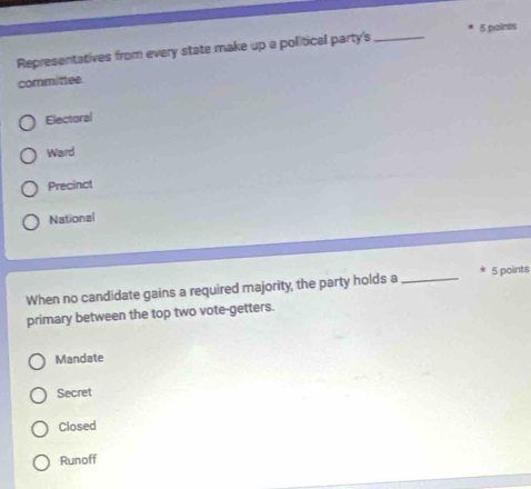 Representatives from every state make up a political party's_ 5 poines
committee.
Electoral
Ward
Precinct
National
When no candidate gains a required majority, the party holds a _ 5 points
primary between the top two vote-getters.
Mandate
Secret
Closed
Runoff