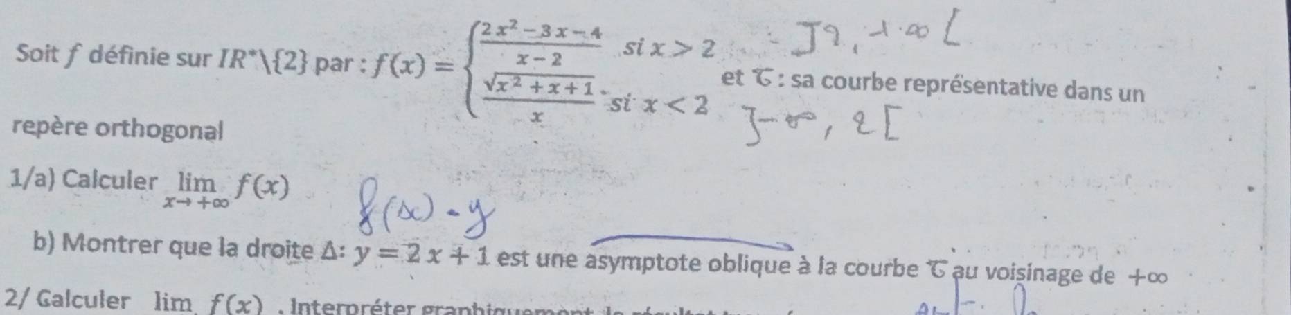 Soit f définie sur IR^*| 2 par : f(x)=beginarrayl  (2x^2-3x-4)/x-2 six>2  (sqrt(x^2+x+1))/x six<2endarray. et 6 : sa courbe représentative dans un 
repère orthogonal 
1/a) Calculer limlimits _xto +∈fty f(x)
b) Montrer que la droite Δ: y=2x+1 est une asymptote oblique à la courbe ' au voişinage de +∞
2/ Galculer 1 imf(x)