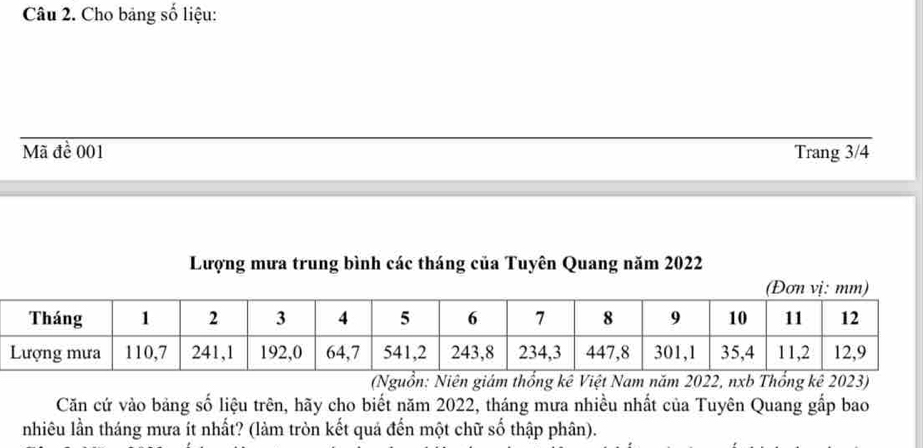 Cho bảng số liệu: 
Mã đề 001 Trang 3/4
Lượng mưa trung bình các tháng của Tuyên Quang năm 2022
(Nguồn: Niên giám thống kê Việt Nam năm 2022, nxb Thổng kê 2023) 
Căn cứ vào bảng số liệu trên, hãy cho biết năm 2022, tháng mưa nhiều nhất của Tuyên Quang gắp bao 
nhiêu lần tháng mưa ít nhất? (làm tròn kết quả đến một chữ số thập phân).