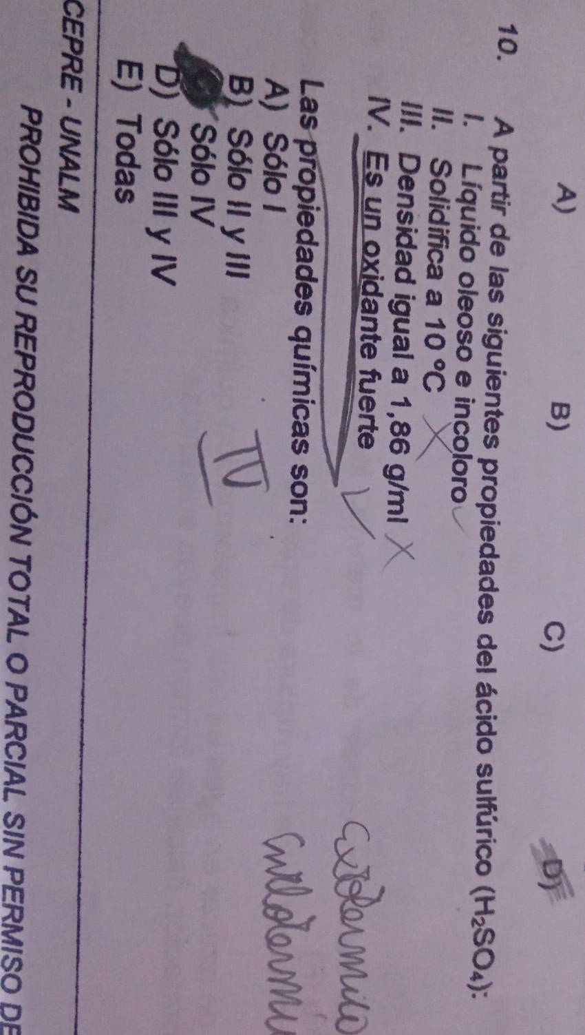 A)
B)
C)
D)
10. A partir de las siguientes propiedades del ácido sulfúrico (H_2SO_4)
1. Líquido oleoso e incoloro
II. Solidifica a 10°C
III. Densidad igual a 1,86 g/ml
IV. Es un oxidante fuerte
Las propiedades químicas son:
A) Sólo I
B) Sólo II y III
Sólo IV
D) Sólo III y IV
E) Todas
CEPRE - UNALM
PROHIBIDA SU REPRODUCCIÓN TOTAL O PARCIAL SIN PERMISO DE