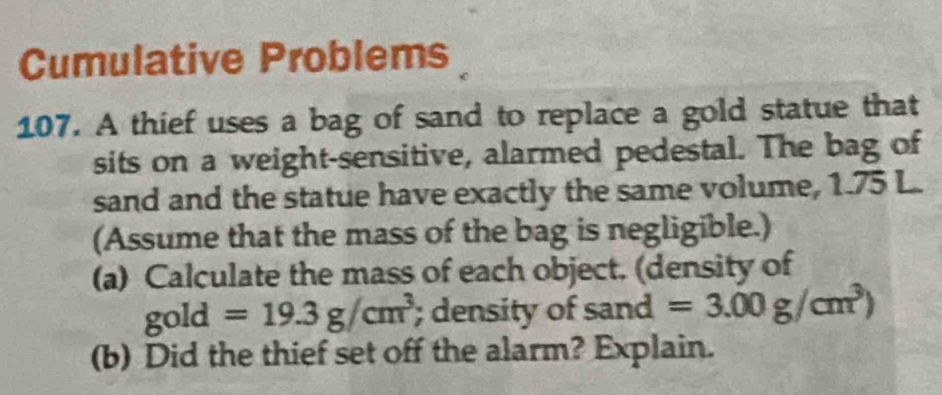 Cumulative Problems 
107. A thief uses a bag of sand to replace a gold statue that 
sits on a weight-sensitive, alarmed pedestal. The bag of 
sand and the statue have exactly the same volume, 1.75 L. 
(Assume that the mass of the bag is negligible.) 
(a) Calculate the mass of each object. (density of 
gold =19.3g/cm^3; density of sand =3.00g/cm^3)
(b) Did the thief set off the alarm? Explain.