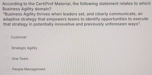 According to the CertiProf Material, the following statement relates to which
Business Agility domain?
“Business Agility thrives when leaders set, and clearly communicate, an
adaptive strategy that empowers teams to identify opportunities to execute
that strategy in potentially innovative and previously unforeseen ways”.
Customer
Strategic Agility
One Team
People Management