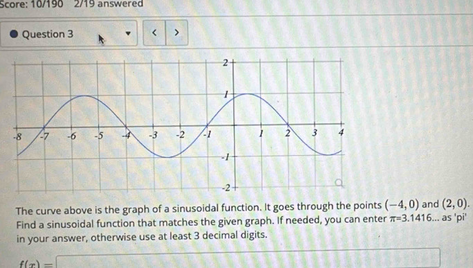 Score: 10/190 2/19 answered 
Question 3 < > 
The curve above is the graph of a sinusoidal function. It goes through the points (-4,0) and (2,0). 
Find a sinusoidal function that matches the given graph. If needed, you can enter π =3.1416... as 'pi' 
in your answer, otherwise use at least 3 decimal digits.
f(x)=□