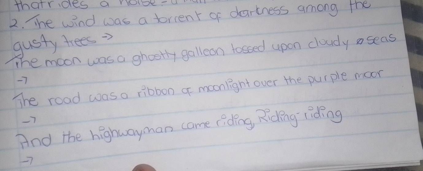 thatrides a node.a 
2. The wind was a torient of dartness among the 
gusty trees 
The moon was a ghostly galleon fossed upon cloudy aseas
-7
The road was a ribbon of moonlight over the purple moon
-7
And the highwayman came riding, Riding riding