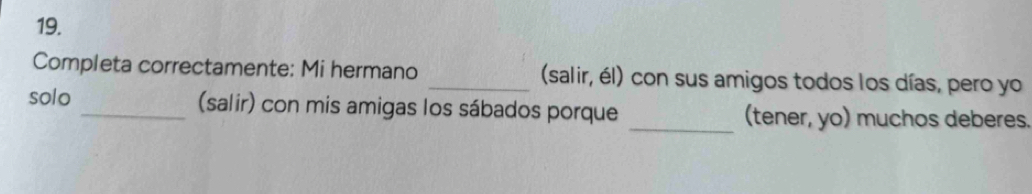 Completa correctamente: Mi hermano _(salir, él) con sus amigos todos los días, pero yo 
solo _(salir) con mis amigas los sábados porque _(tener, yo) muchos deberes.