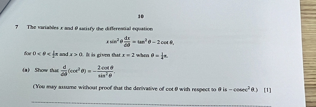 10 
7 The variables x and θ satisfy the differential equation
xsin^2θ  dx/dθ  =tan^2θ -2cot θ , 
for 0 and x>0. It is given that x=2 when θ = 1/4 π. 
(a) Show that  d/dθ  (cot^2θ )=- 2cot θ /sin^2θ  . 
(You may assume without proof that the derivative of cotθ with respect to θ is -cosec^2θ .) [1]