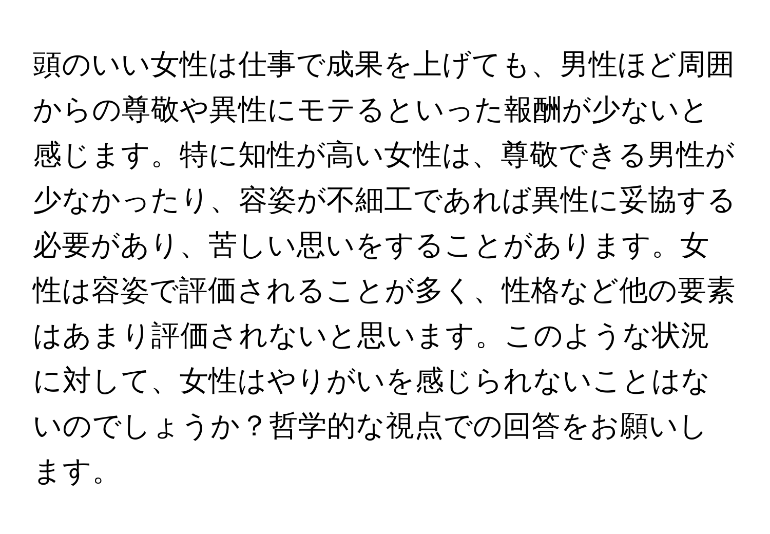 頭のいい女性は仕事で成果を上げても、男性ほど周囲からの尊敬や異性にモテるといった報酬が少ないと感じます。特に知性が高い女性は、尊敬できる男性が少なかったり、容姿が不細工であれば異性に妥協する必要があり、苦しい思いをすることがあります。女性は容姿で評価されることが多く、性格など他の要素はあまり評価されないと思います。このような状況に対して、女性はやりがいを感じられないことはないのでしょうか？哲学的な視点での回答をお願いします。